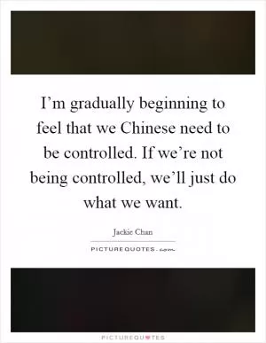 I’m gradually beginning to feel that we Chinese need to be controlled. If we’re not being controlled, we’ll just do what we want Picture Quote #1