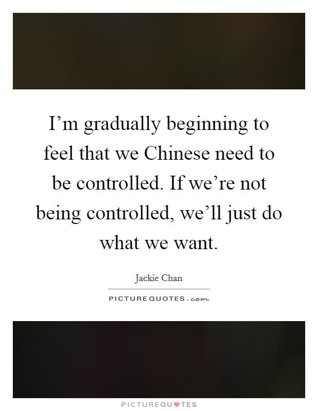 I'm gradually beginning to feel that we Chinese need to be controlled. If we're not being controlled, we'll just do what we want Picture Quote #1
