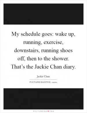 My schedule goes: wake up, running, exercise, downstairs, running shoes off, then to the shower. That’s the Jackie Chan diary Picture Quote #1
