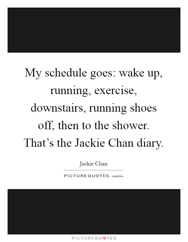 My schedule goes: wake up, running, exercise, downstairs, running shoes off, then to the shower. That's the Jackie Chan diary Picture Quote #1