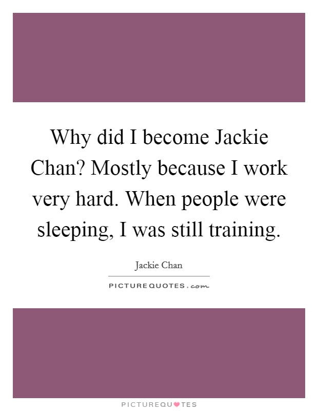 Why did I become Jackie Chan? Mostly because I work very hard. When people were sleeping, I was still training Picture Quote #1