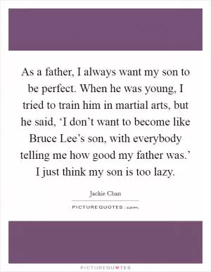 As a father, I always want my son to be perfect. When he was young, I tried to train him in martial arts, but he said, ‘I don’t want to become like Bruce Lee’s son, with everybody telling me how good my father was.’ I just think my son is too lazy Picture Quote #1