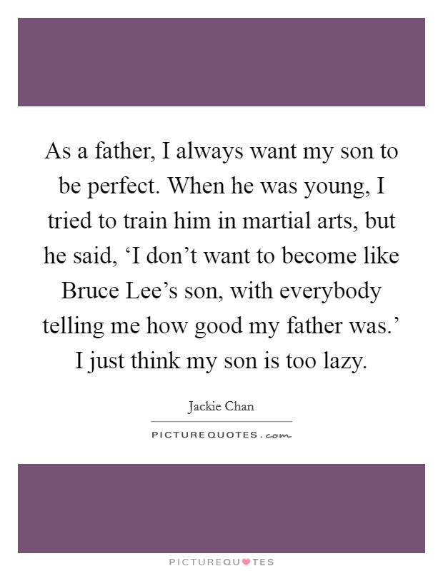 As a father, I always want my son to be perfect. When he was young, I tried to train him in martial arts, but he said, ‘I don't want to become like Bruce Lee's son, with everybody telling me how good my father was.' I just think my son is too lazy Picture Quote #1
