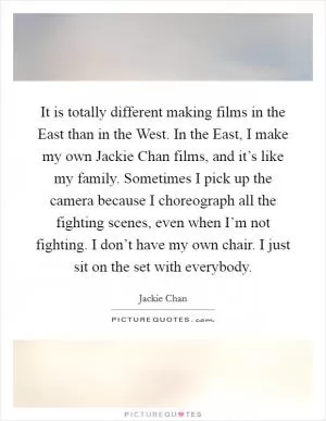 It is totally different making films in the East than in the West. In the East, I make my own Jackie Chan films, and it’s like my family. Sometimes I pick up the camera because I choreograph all the fighting scenes, even when I’m not fighting. I don’t have my own chair. I just sit on the set with everybody Picture Quote #1