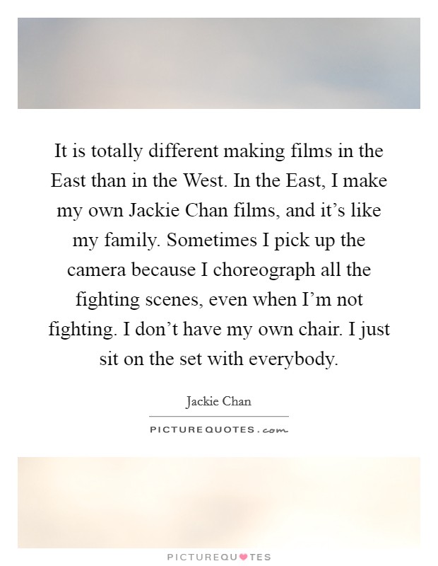 It is totally different making films in the East than in the West. In the East, I make my own Jackie Chan films, and it's like my family. Sometimes I pick up the camera because I choreograph all the fighting scenes, even when I'm not fighting. I don't have my own chair. I just sit on the set with everybody Picture Quote #1