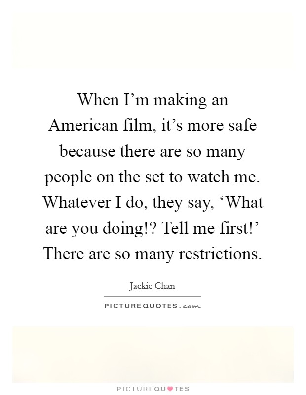 When I'm making an American film, it's more safe because there are so many people on the set to watch me. Whatever I do, they say, ‘What are you doing!? Tell me first!' There are so many restrictions Picture Quote #1
