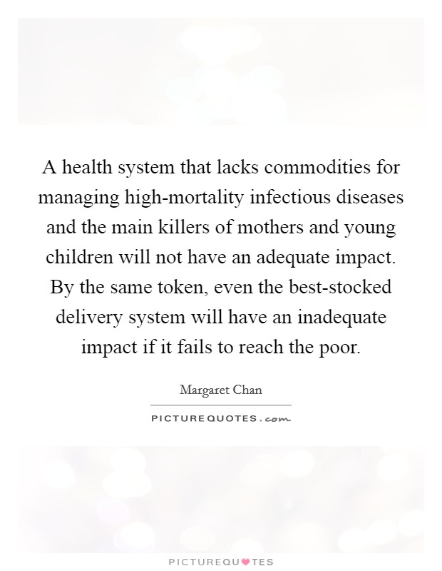 A health system that lacks commodities for managing high-mortality infectious diseases and the main killers of mothers and young children will not have an adequate impact. By the same token, even the best-stocked delivery system will have an inadequate impact if it fails to reach the poor Picture Quote #1