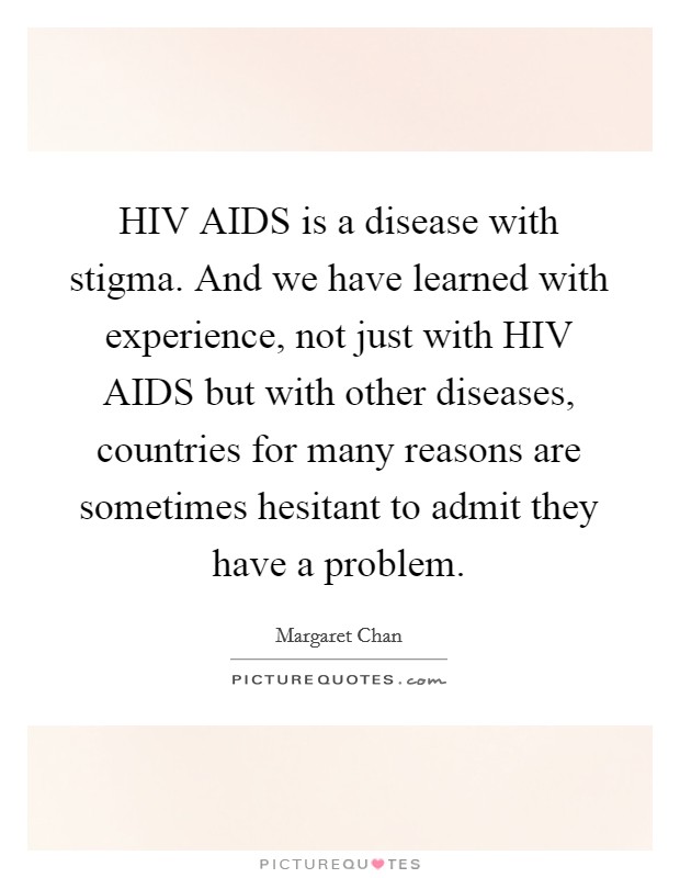 HIV AIDS is a disease with stigma. And we have learned with experience, not just with HIV AIDS but with other diseases, countries for many reasons are sometimes hesitant to admit they have a problem Picture Quote #1