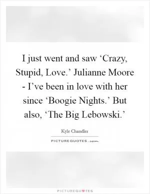 I just went and saw ‘Crazy, Stupid, Love.’ Julianne Moore - I’ve been in love with her since ‘Boogie Nights.’ But also, ‘The Big Lebowski.’ Picture Quote #1