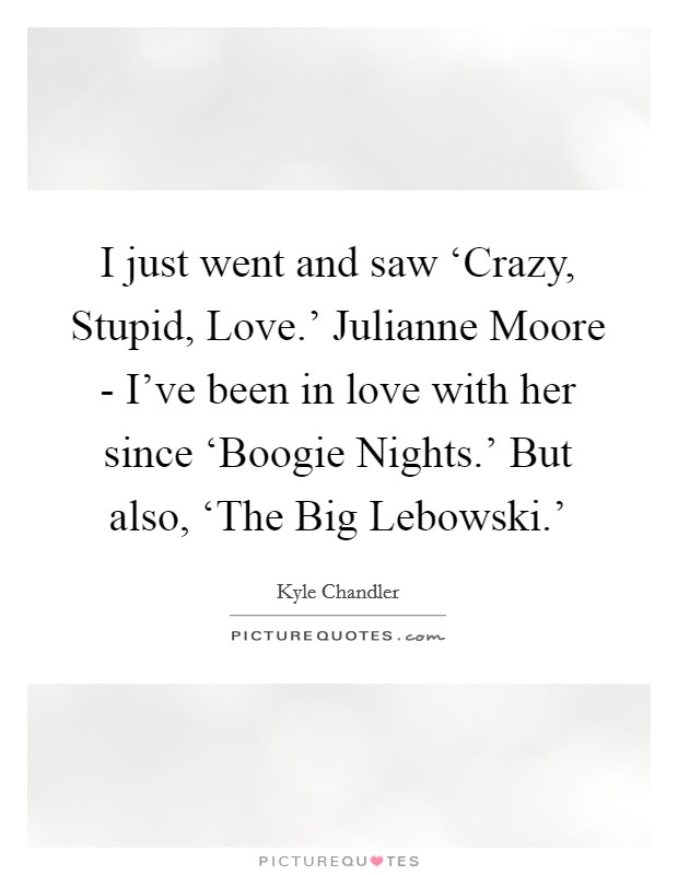I just went and saw ‘Crazy, Stupid, Love.' Julianne Moore - I've been in love with her since ‘Boogie Nights.' But also, ‘The Big Lebowski.' Picture Quote #1