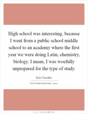 High school was interesting, because I went from a public school middle school to an academy where the first year we were doing Latin, chemistry, biology. I mean, I was woefully unprepared for the type of study Picture Quote #1