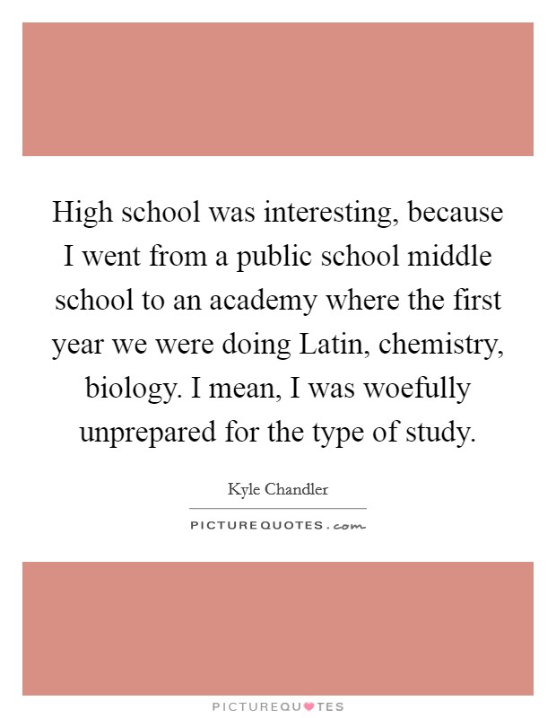 High school was interesting, because I went from a public school middle school to an academy where the first year we were doing Latin, chemistry, biology. I mean, I was woefully unprepared for the type of study Picture Quote #1