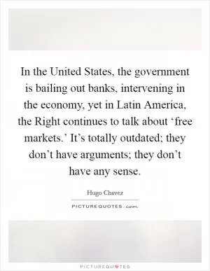 In the United States, the government is bailing out banks, intervening in the economy, yet in Latin America, the Right continues to talk about ‘free markets.’ It’s totally outdated; they don’t have arguments; they don’t have any sense Picture Quote #1