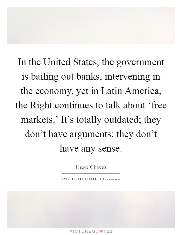 In the United States, the government is bailing out banks, intervening in the economy, yet in Latin America, the Right continues to talk about ‘free markets.' It's totally outdated; they don't have arguments; they don't have any sense Picture Quote #1
