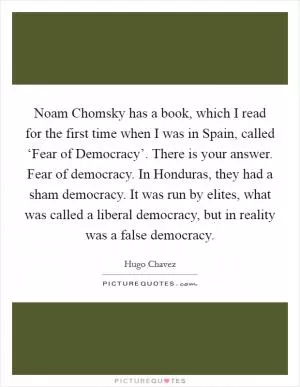 Noam Chomsky has a book, which I read for the first time when I was in Spain, called ‘Fear of Democracy’. There is your answer. Fear of democracy. In Honduras, they had a sham democracy. It was run by elites, what was called a liberal democracy, but in reality was a false democracy Picture Quote #1