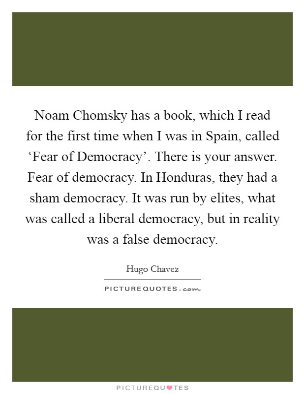 Noam Chomsky has a book, which I read for the first time when I was in Spain, called ‘Fear of Democracy'. There is your answer. Fear of democracy. In Honduras, they had a sham democracy. It was run by elites, what was called a liberal democracy, but in reality was a false democracy Picture Quote #1