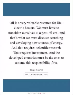 Oil is a very valuable resource for life - electric heaters. We must have to transition ourselves to a post-oil era. And that’s what we must discuss: searching and developing new sources of energy. And that requires scientific research. That requires investment. And the developed countries must be the ones to assume this responsibility first Picture Quote #1