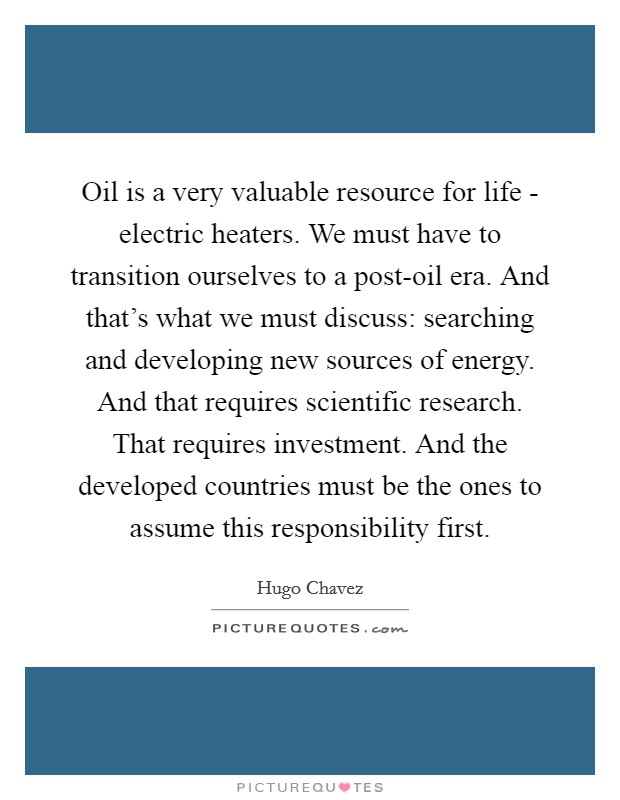 Oil is a very valuable resource for life - electric heaters. We must have to transition ourselves to a post-oil era. And that's what we must discuss: searching and developing new sources of energy. And that requires scientific research. That requires investment. And the developed countries must be the ones to assume this responsibility first Picture Quote #1