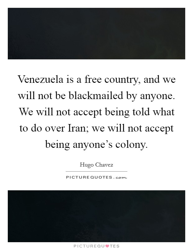 Venezuela is a free country, and we will not be blackmailed by anyone. We will not accept being told what to do over Iran; we will not accept being anyone's colony Picture Quote #1