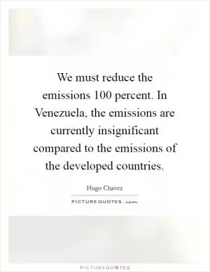 We must reduce the emissions 100 percent. In Venezuela, the emissions are currently insignificant compared to the emissions of the developed countries Picture Quote #1