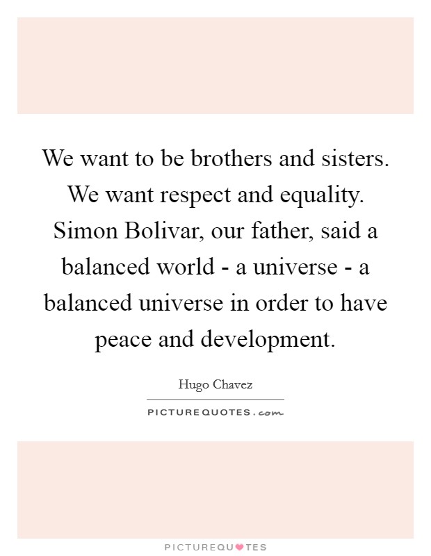 We want to be brothers and sisters. We want respect and equality. Simon Bolivar, our father, said a balanced world - a universe - a balanced universe in order to have peace and development Picture Quote #1