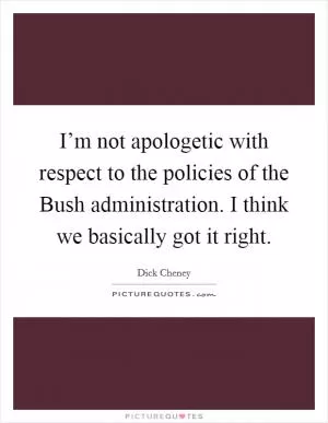 I’m not apologetic with respect to the policies of the Bush administration. I think we basically got it right Picture Quote #1