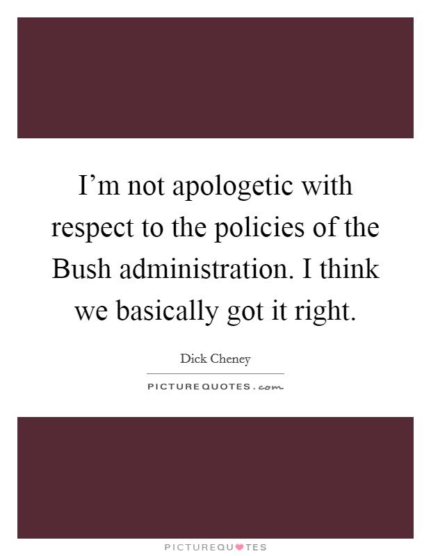 I'm not apologetic with respect to the policies of the Bush administration. I think we basically got it right Picture Quote #1