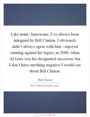 Like many Americans, I’ve always been intrigued by Bill Clinton. I obviously didn’t always agree with him - enjoyed running against his legacy in 2000, when Al Gore was his designated successor, but I don’t have anything negative I would say about Bill Clinton Picture Quote #1
