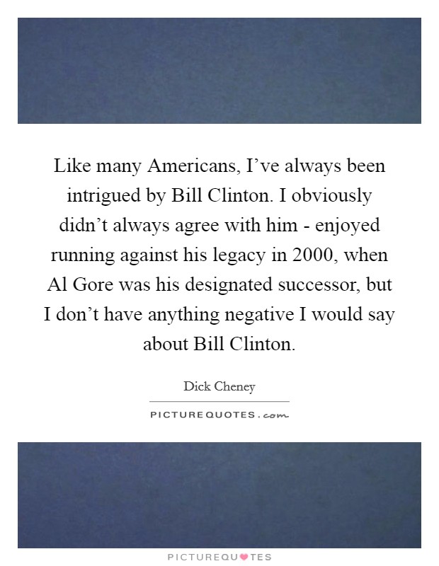 Like many Americans, I've always been intrigued by Bill Clinton. I obviously didn't always agree with him - enjoyed running against his legacy in 2000, when Al Gore was his designated successor, but I don't have anything negative I would say about Bill Clinton Picture Quote #1