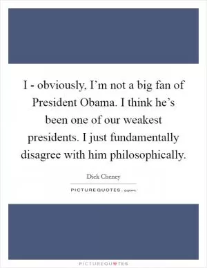 I - obviously, I’m not a big fan of President Obama. I think he’s been one of our weakest presidents. I just fundamentally disagree with him philosophically Picture Quote #1