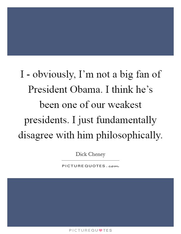 I - obviously, I'm not a big fan of President Obama. I think he's been one of our weakest presidents. I just fundamentally disagree with him philosophically Picture Quote #1