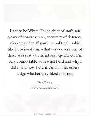 I got to be White House chief of staff, ten years of congressman, secretary of defense, vice-president. If you’re a political junkie like I obviously am - that was - every one of those was just a tremendous experience. I’m very comfortable with what I did and why I did it and how I did it. And I’ll let others judge whether they liked it or not Picture Quote #1