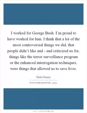 I worked for George Bush. I’m proud to have worked for him. I think that a lot of the most controversial things we did, that people didn’t like and - and criticized us for, things like the terror surveillance program or the enhanced interrogation techniques, were things that allowed us to save lives Picture Quote #1