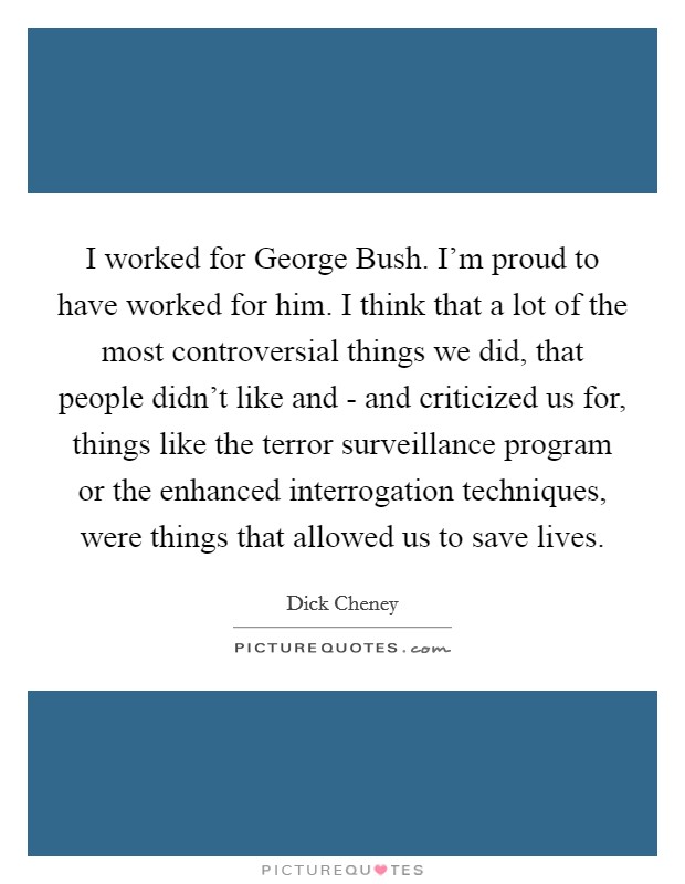 I worked for George Bush. I'm proud to have worked for him. I think that a lot of the most controversial things we did, that people didn't like and - and criticized us for, things like the terror surveillance program or the enhanced interrogation techniques, were things that allowed us to save lives Picture Quote #1