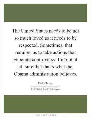 The United States needs to be not so much loved as it needs to be respected. Sometimes, that requires us to take actions that generate controversy. I’m not at all sure that that’s what the Obama administration believes Picture Quote #1