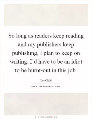 So long as readers keep reading and my publishers keep publishing, I plan to keep on writing. I’d have to be an idiot to be burnt-out in this job Picture Quote #1