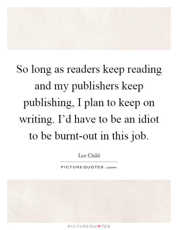 So long as readers keep reading and my publishers keep publishing, I plan to keep on writing. I'd have to be an idiot to be burnt-out in this job Picture Quote #1