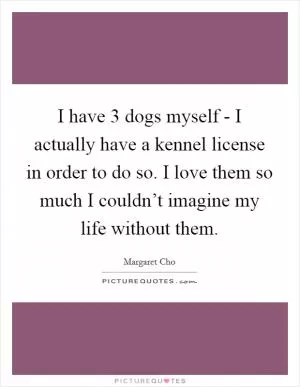 I have 3 dogs myself - I actually have a kennel license in order to do so. I love them so much I couldn’t imagine my life without them Picture Quote #1