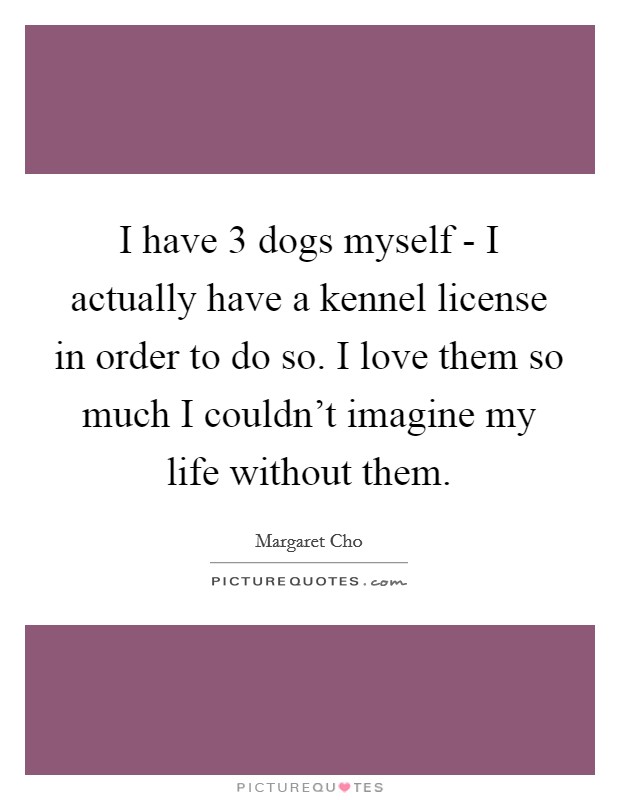 I have 3 dogs myself - I actually have a kennel license in order to do so. I love them so much I couldn't imagine my life without them Picture Quote #1