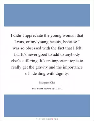I didn’t appreciate the young woman that I was, or my young beauty, because I was so obsessed with the fact that I felt fat. It’s never good to add to anybody else’s suffering. It’s an important topic to really get the gravity and the importance of - dealing with dignity Picture Quote #1