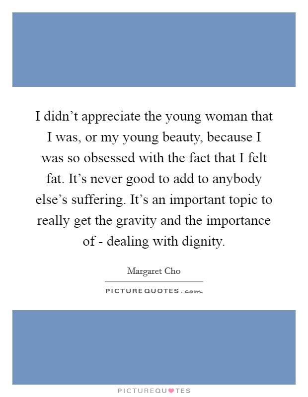 I didn't appreciate the young woman that I was, or my young beauty, because I was so obsessed with the fact that I felt fat. It's never good to add to anybody else's suffering. It's an important topic to really get the gravity and the importance of - dealing with dignity Picture Quote #1