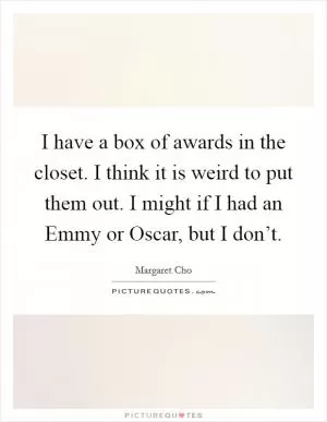 I have a box of awards in the closet. I think it is weird to put them out. I might if I had an Emmy or Oscar, but I don’t Picture Quote #1