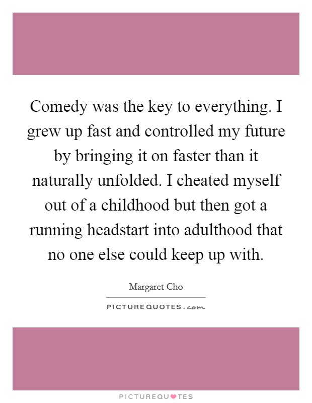 Comedy was the key to everything. I grew up fast and controlled my future by bringing it on faster than it naturally unfolded. I cheated myself out of a childhood but then got a running headstart into adulthood that no one else could keep up with Picture Quote #1