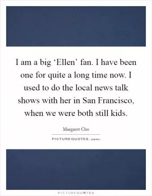 I am a big ‘Ellen’ fan. I have been one for quite a long time now. I used to do the local news talk shows with her in San Francisco, when we were both still kids Picture Quote #1