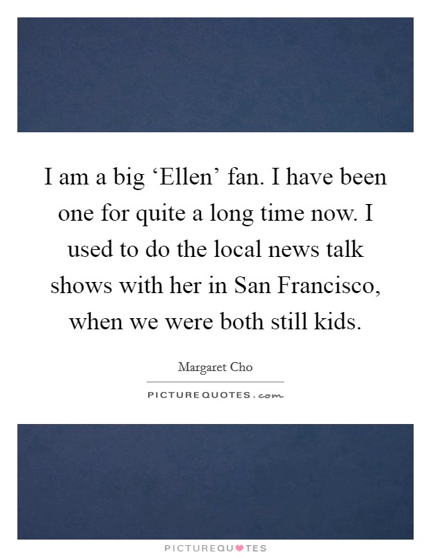 I am a big ‘Ellen' fan. I have been one for quite a long time now. I used to do the local news talk shows with her in San Francisco, when we were both still kids Picture Quote #1