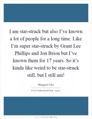 I am star-struck but also I’ve known a lot of people for a long time. Like I’m super star-struck by Grant Lee Phillips and Jon Brion but I’ve known them for 17 years. So it’s kinda like weird to be star-struck still, but I still am! Picture Quote #1