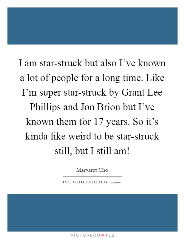 I am star-struck but also I've known a lot of people for a long time. Like I'm super star-struck by Grant Lee Phillips and Jon Brion but I've known them for 17 years. So it's kinda like weird to be star-struck still, but I still am! Picture Quote #1