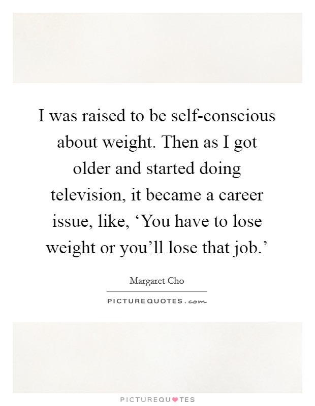 I was raised to be self-conscious about weight. Then as I got older and started doing television, it became a career issue, like, ‘You have to lose weight or you'll lose that job.' Picture Quote #1