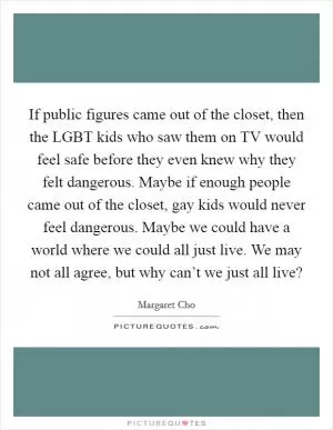If public figures came out of the closet, then the LGBT kids who saw them on TV would feel safe before they even knew why they felt dangerous. Maybe if enough people came out of the closet, gay kids would never feel dangerous. Maybe we could have a world where we could all just live. We may not all agree, but why can’t we just all live? Picture Quote #1