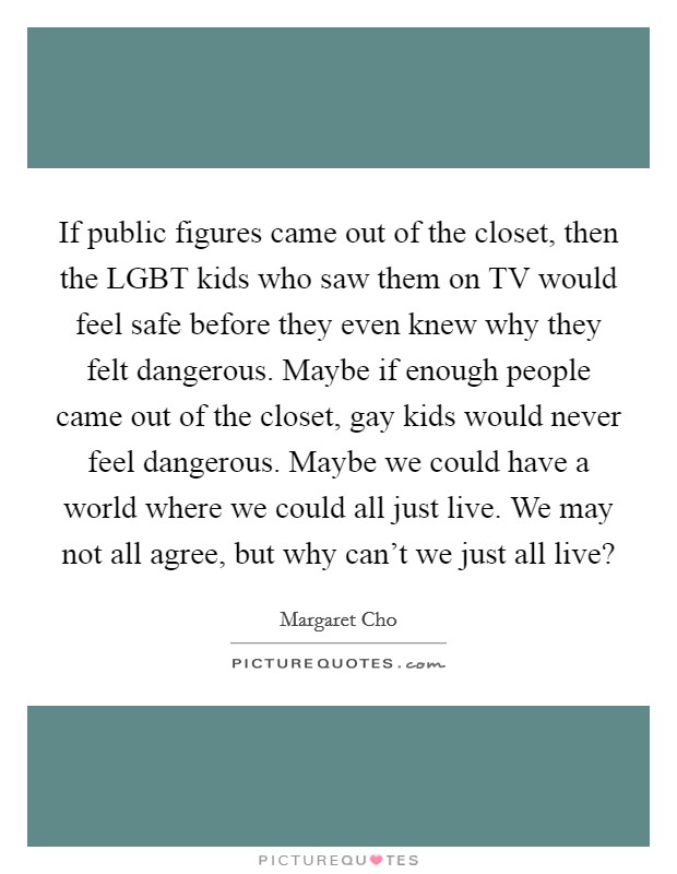 If public figures came out of the closet, then the LGBT kids who saw them on TV would feel safe before they even knew why they felt dangerous. Maybe if enough people came out of the closet, gay kids would never feel dangerous. Maybe we could have a world where we could all just live. We may not all agree, but why can't we just all live? Picture Quote #1